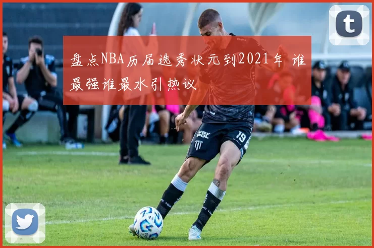 盘点NBA历届选秀状元到2021年 谁最强谁最水引热议