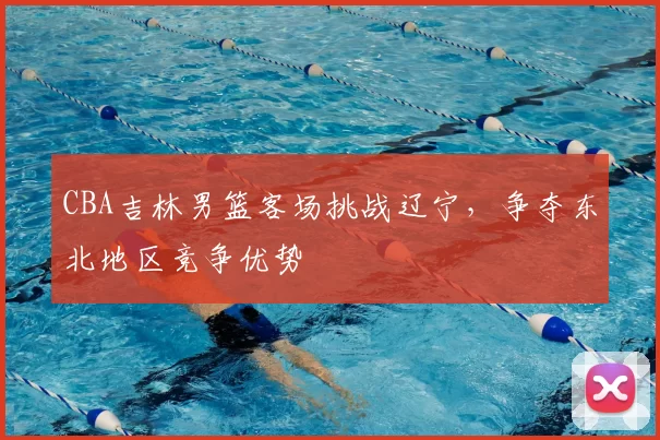 CBA吉林男篮客场挑战辽宁,争夺东北地区竞争优势