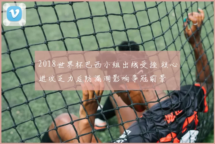 2018世界杯巴西小组出线受挫 核心进攻乏力后防漏洞影响争冠前景