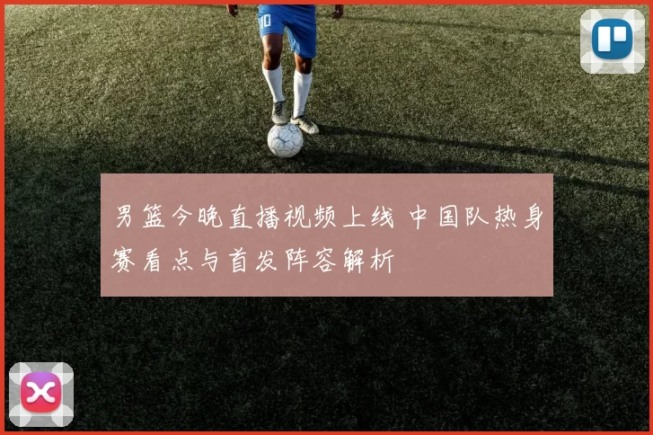 男篮今晚直播视频上线 中国队热身赛看点与首发阵容解析