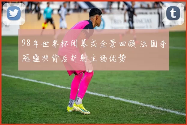 98年世界杯闭幕式全景回顾 法国夺冠盛典背后折射主场优势