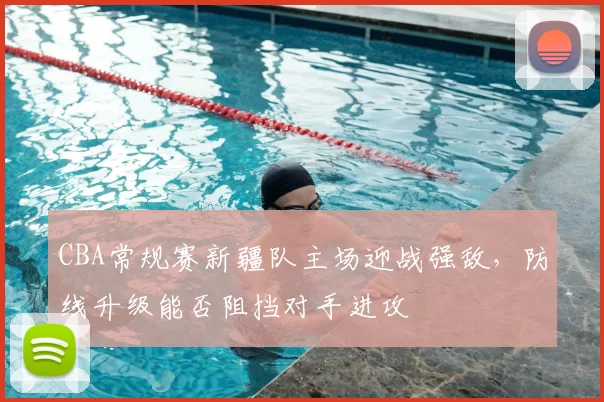 CBA常规赛新疆队主场迎战强敌，防线升级能否阻挡对手进攻