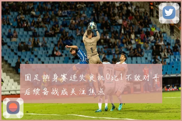 国足热身赛连失良机0比1不敌对手后续备战成关注焦点