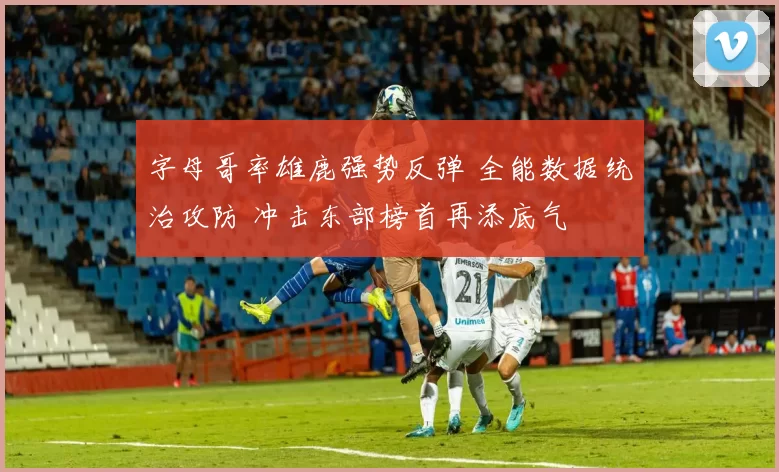 字母哥率雄鹿强势反弹 全能数据统治攻防 冲击东部榜首再添底气