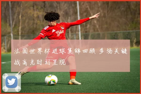法国世界杯进球集锦回顾 多场关键战高光时刻呈现