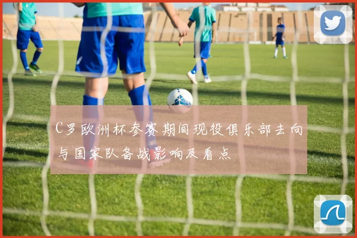 C罗欧洲杯参赛期间现役俱乐部去向与国家队备战影响及看点