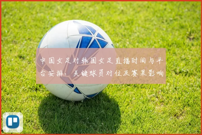 中国女足对韩国女足直播时间与平台安排，关键球员对位及赛果影响