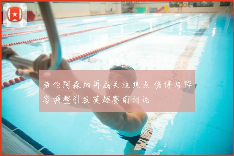 劳伦阿森纳再成关注焦点 伤停与阵容调整引发英超赛前讨论