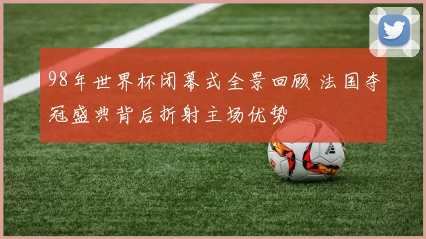 98年世界杯闭幕式全景回顾 法国夺冠盛典背后折射主场优势