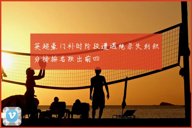 英超豪门补时阶段遭遇绝杀失利积分榜排名跌出前四