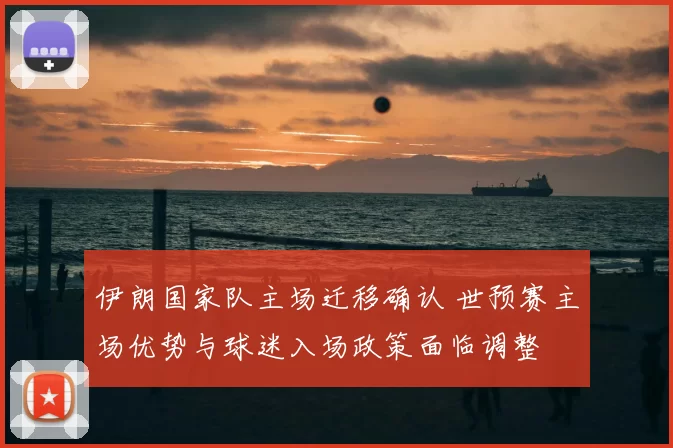 伊朗国家队主场迁移确认 世预赛主场优势与球迷入场政策面临调整