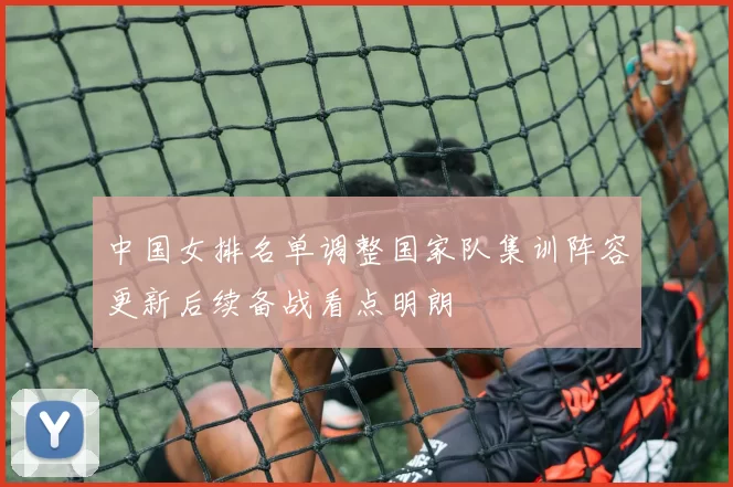 中国女排名单调整国家队集训阵容更新后续备战看点明朗