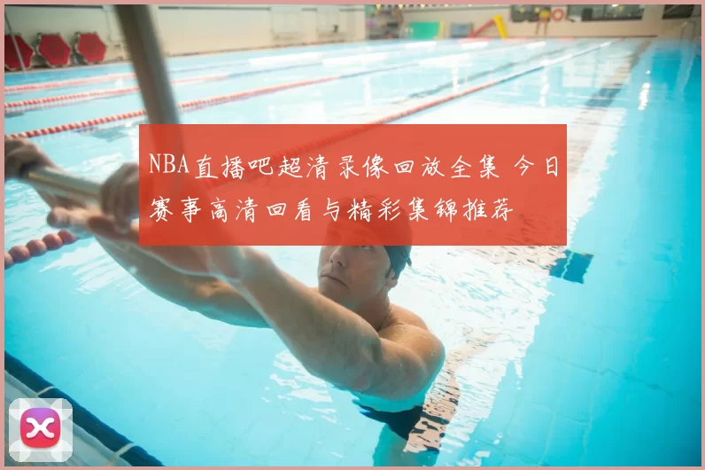 NBA直播吧超清录像回放全集 今日赛事高清回看与精彩集锦推荐