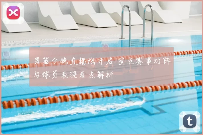 男篮今晚直播线开启 重点赛事对阵与球员表现看点解析