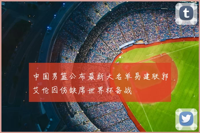 中国男篮公布最新大名单易建联郭艾伦因伤缺席世界杯备战