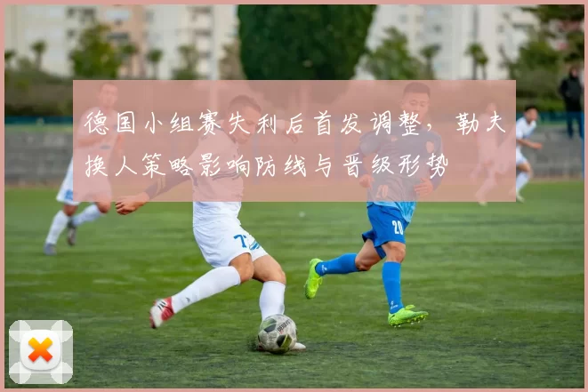 德国小组赛失利后首发调整，勒夫换人策略影响防线与晋级形势