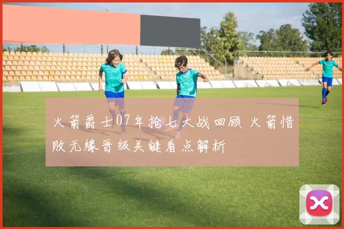 火箭爵士07年抢七大战回顾 火箭惜败无缘晋级关键看点解析