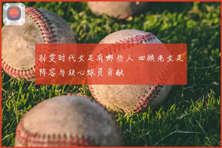 孙雯时代女足有哪些人 回顾老女足阵容与核心球员贡献