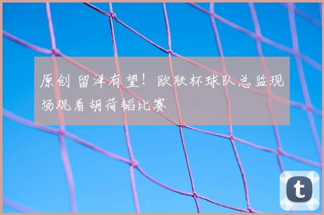 原创 留洋有望！欧联杯球队总监现场观看胡荷韬比赛