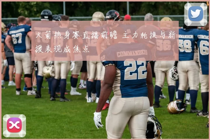 火箭热身赛直播前瞻 主力轮换与新援表现成焦点