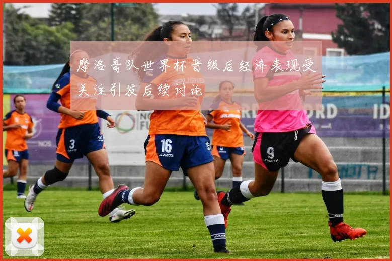 摩洛哥队世界杯晋级后经济表现受关注引发后续讨论