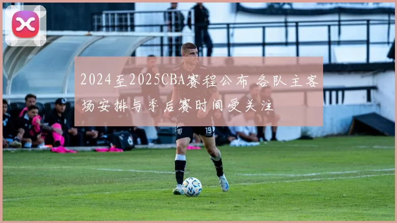 2024至2025CBA赛程公布 各队主客场安排与季后赛时间受关注