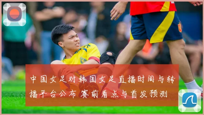 中国女足对韩国女足直播时间与转播平台公布 赛前看点与首发预测