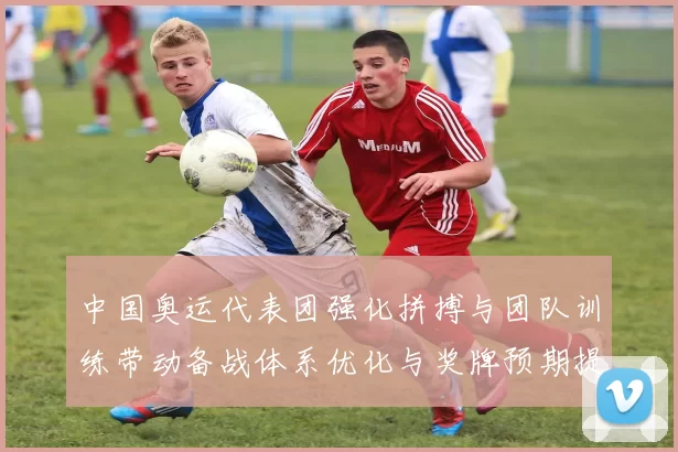 中国奥运代表团强化拼搏与团队训练带动备战体系优化与奖牌预期提升