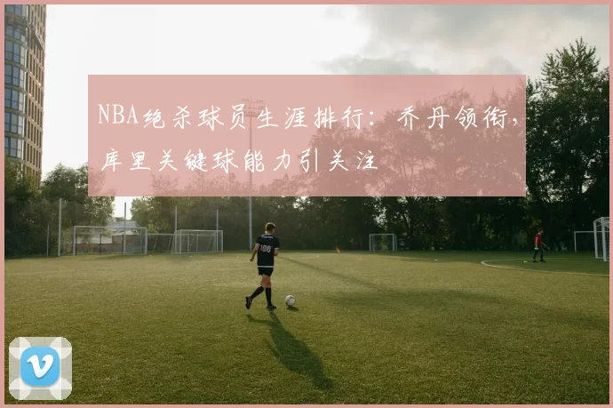 NBA绝杀球员生涯排行：乔丹领衔，库里关键球能力引关注