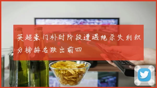 英超豪门补时阶段遭遇绝杀失利积分榜排名跌出前四