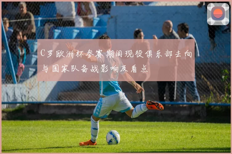 C罗欧洲杯参赛期间现役俱乐部去向与国家队备战影响及看点