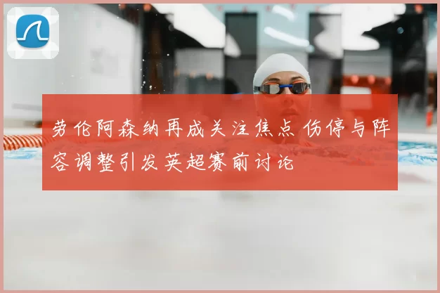 劳伦阿森纳再成关注焦点 伤停与阵容调整引发英超赛前讨论