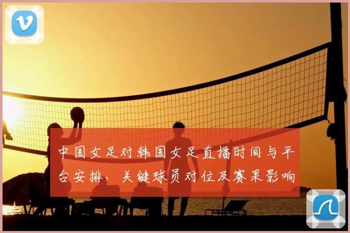 中国女足对韩国女足直播时间与平台安排，关键球员对位及赛果影响