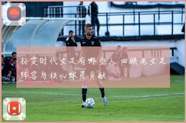 孙雯时代女足有哪些人 回顾老女足阵容与核心球员贡献