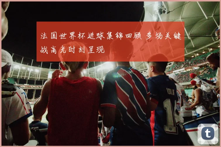 法国世界杯进球集锦回顾 多场关键战高光时刻呈现