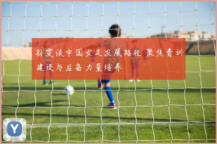 孙雯谈中国女足发展路径 聚焦青训建设与后备力量培养