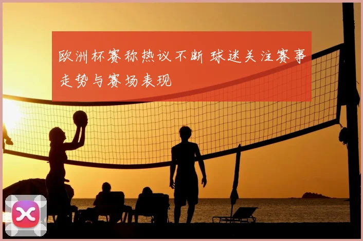 欧洲杯赛称热议不断 球迷关注赛事走势与赛场表现