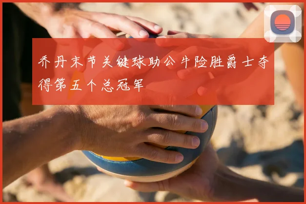 乔丹末节关键球助公牛险胜爵士夺得第五个总冠军