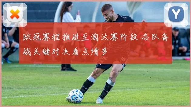 欧冠赛程推进至淘汰赛阶段 各队备战关键对决看点增多