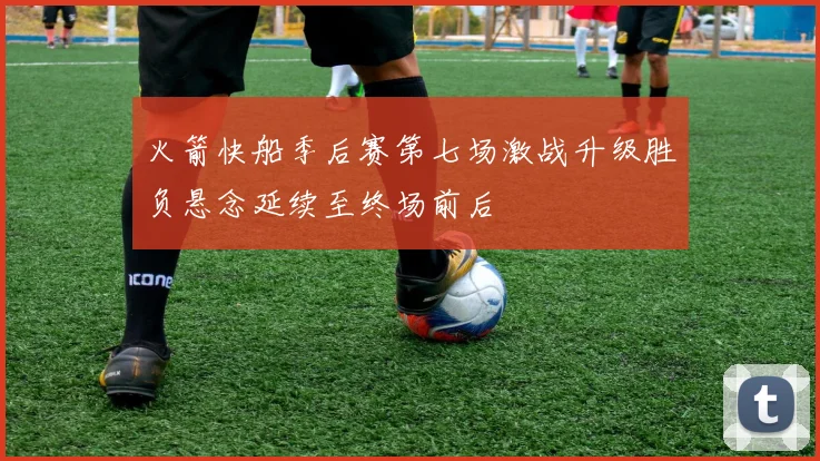 火箭快船季后赛第七场激战升级胜负悬念延续至终场前后