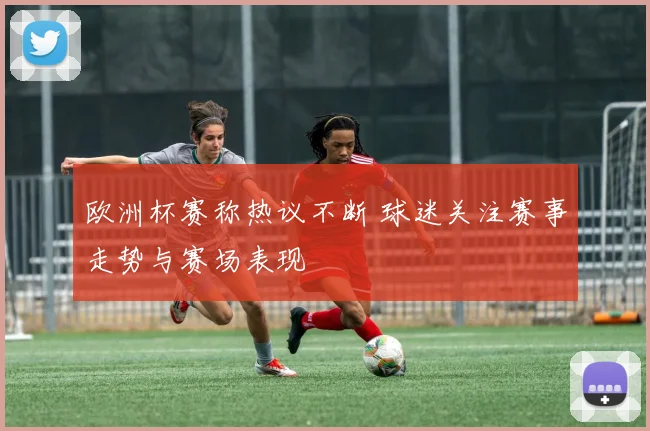 欧洲杯赛称热议不断 球迷关注赛事走势与赛场表现