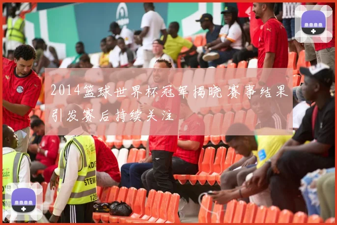 2014篮球世界杯冠军揭晓 赛事结果引发赛后持续关注