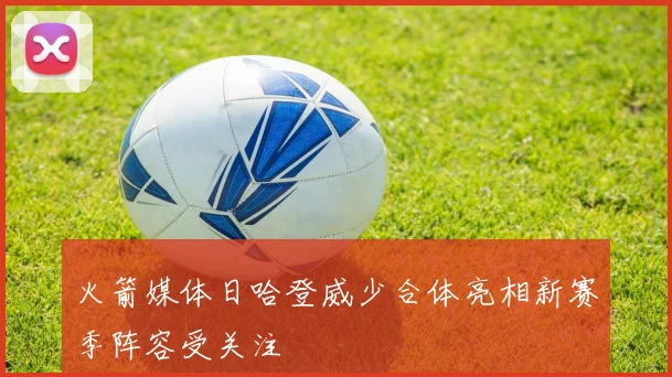 火箭媒体日哈登威少合体亮相新赛季阵容受关注