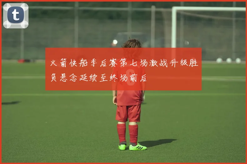 火箭快船季后赛第七场激战升级胜负悬念延续至终场前后