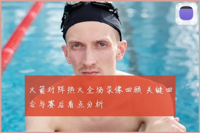 火箭对阵热火全场录像回顾 关键回合与赛后看点分析
