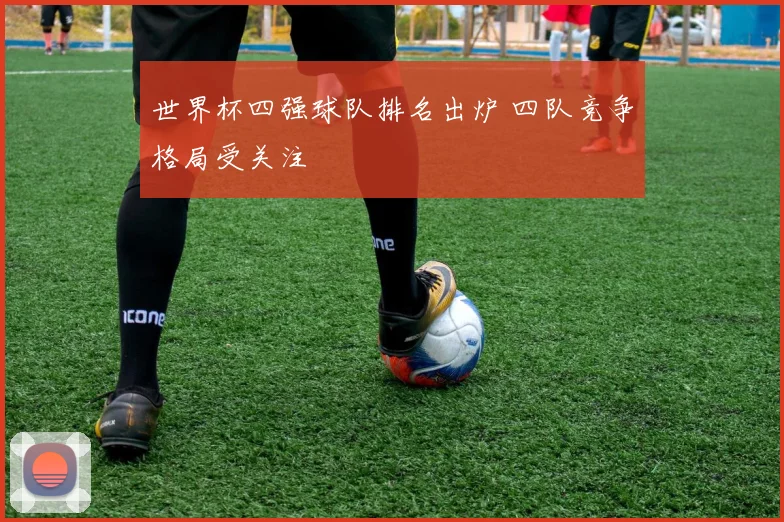世界杯四强球队排名出炉 四队竞争格局受关注