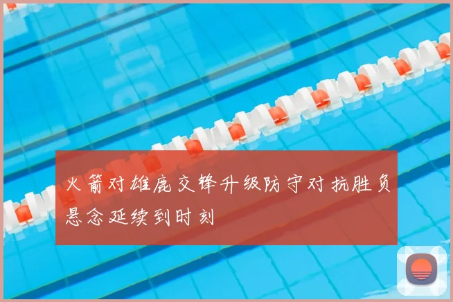 火箭对雄鹿交锋升级防守对抗胜负悬念延续到时刻