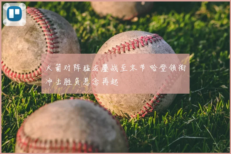 火箭对阵猛龙鏖战至末节 哈登领衔冲击胜负悬念再起