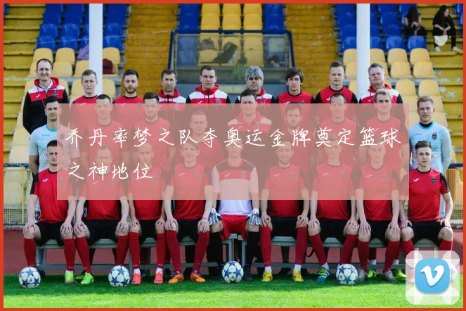 乔丹率梦之队夺奥运金牌奠定篮球之神地位